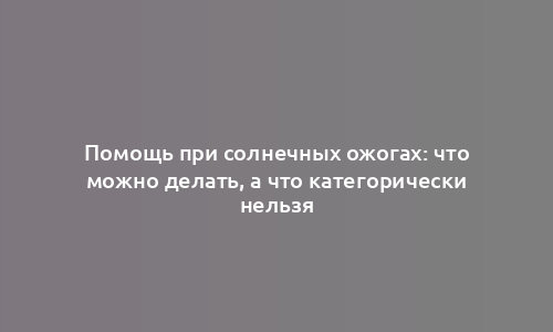 Помощь при солнечных ожогах: что можно делать, а что категорически нельзя