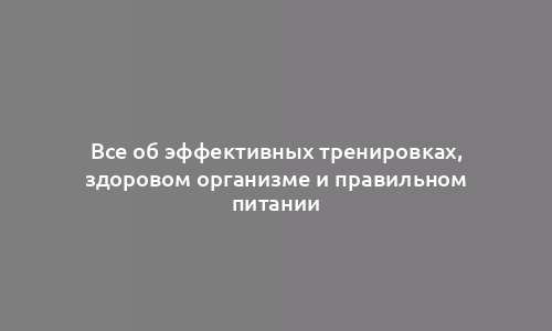 Все об эффективных тренировках, здоровом организме и правильном питании