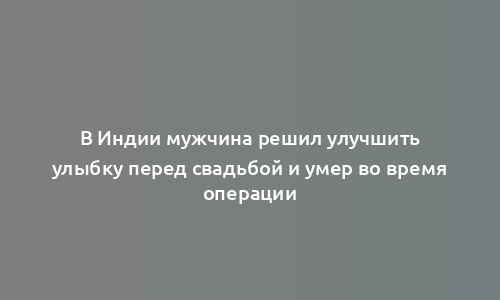 В Индии мужчина решил улучшить улыбку перед свадьбой и умер во время операции
