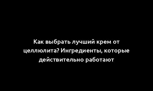 Как выбрать лучший крем от целлюлита? Ингредиенты, которые действительно работают