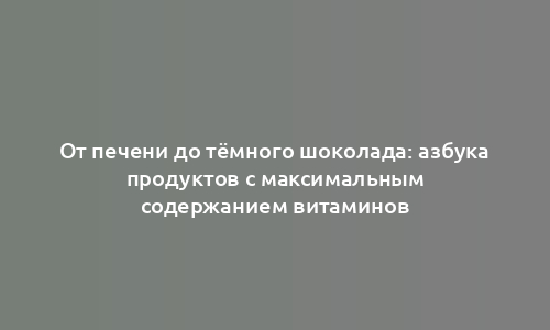 От печени до тёмного шоколада: азбука продуктов с максимальным содержанием витаминов