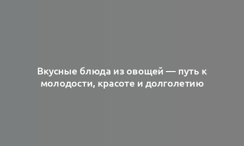 Вкусные блюда из овощей — путь к молодости, красоте и долголетию