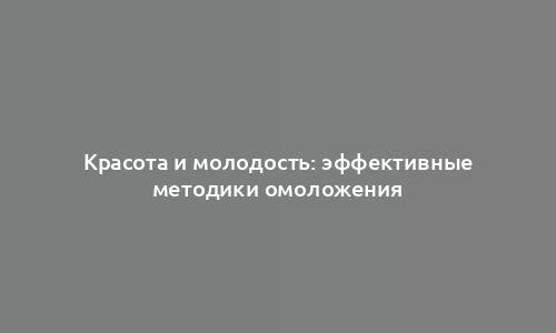 Красота и молодость: эффективные методики омоложения