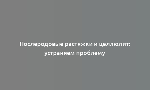 Послеродовые растяжки и целлюлит: устраняем проблему