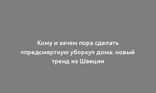 Кому и зачем пора сделать «предсмертную уборку» дома: новый тренд из Швеции