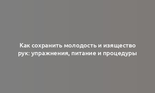 Как сохранить молодость и изящество рук: упражнения, питание и процедуры