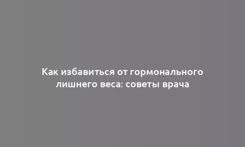 Как избавиться от гормонального лишнего веса: советы врача