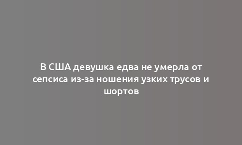 В США девушка едва не умерла от сепсиса из-за ношения узких трусов и шортов