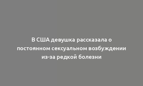 В США девушка рассказала о постоянном сексуальном возбуждении из-за редкой болезни