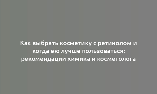 Как выбрать косметику с ретинолом и когда ею лучше пользоваться: рекомендации химика и косметолога