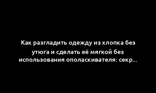 Как разгладить одежду из хлопка без утюга и сделать её мягкой без использования ополаскивателя: секреты опытных хозяек