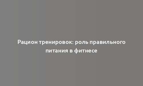 Рацион тренировок: роль правильного питания в фитнесе