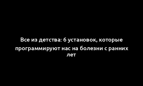 Все из детства: 6 установок, которые программируют нас на болезни с ранних лет