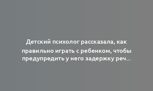 Детский психолог рассказала, как правильно играть с ребенком, чтобы предупредить у него задержку речи
