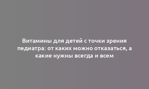 Витамины для детей с точки зрения педиатра: от каких можно отказаться, а какие нужны всегда и всем