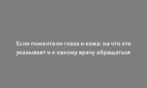 Если пожелтели глаза и кожа: на что это указывает и к какому врачу обращаться