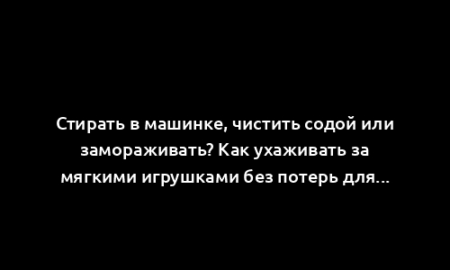 Стирать в машинке, чистить содой или замораживать? Как ухаживать за мягкими игрушками без потерь для ребенка