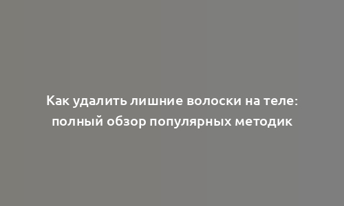 Как удалить лишние волоски на теле: полный обзор популярных методик