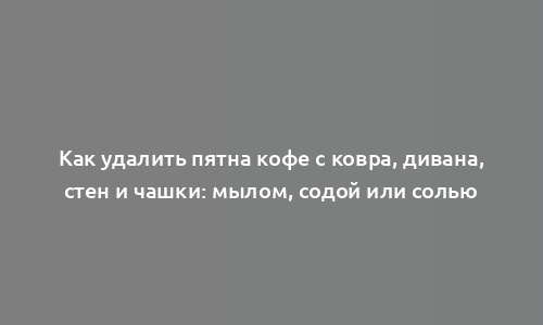 Как удалить пятна кофе с ковра, дивана, стен и чашки: мылом, содой или солью