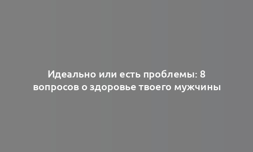 Идеально или есть проблемы: 8 вопросов о здоровье твоего мужчины