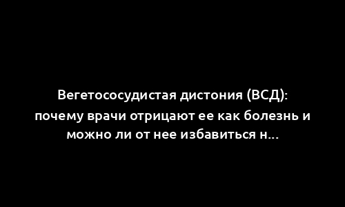Вегетососудистая дистония (ВСД): почему врачи отрицают ее как болезнь и можно ли от нее избавиться навсегда