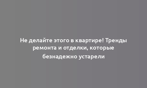 Не делайте этого в квартире! Тренды ремонта и отделки, которые безнадежно устарели