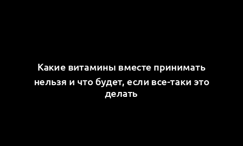 Какие витамины вместе принимать нельзя и что будет, если все-таки это делать