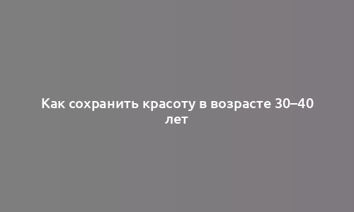 Как сохранить красоту в возрасте 30–40 лет