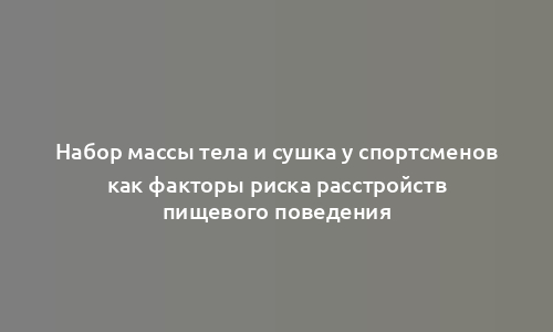 Набор массы тела и сушка у спортсменов как факторы риска расстройств пищевого поведения