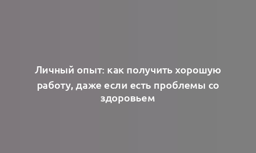 Личный опыт: как получить хорошую работу, даже если есть проблемы со здоровьем