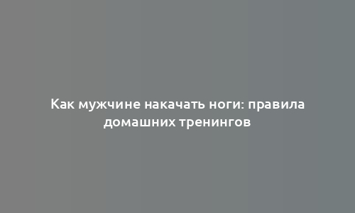 Как мужчине накачать ноги: правила домашних тренингов