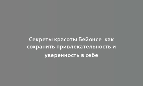 Секреты красоты Бейонсе: как сохранить привлекательность и уверенность в себе