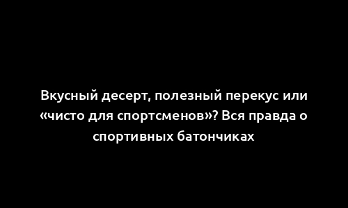 Вкусный десерт, полезный перекус или «чисто для спортсменов»? Вся правда о спортивных батончиках