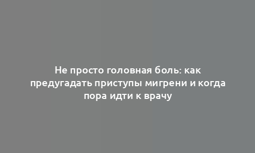 Не просто головная боль: как предугадать приступы мигрени и когда пора идти к врачу