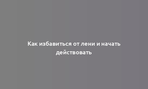 Как избавиться от лени и начать действовать