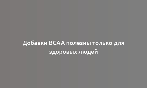 Добавки BCAA полезны только для здоровых людей