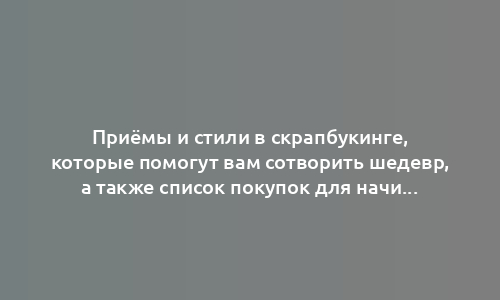 Приёмы и стили в скрапбукинге, которые помогут вам сотворить шедевр, а также список покупок для начинающих осваивать хобби