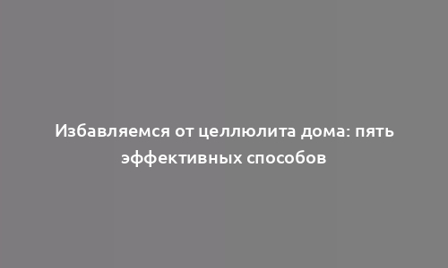 Избавляемся от целлюлита дома: пять эффективных способов