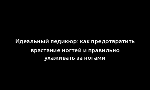 Идеальный педикюр: как предотвратить врастание ногтей и правильно ухаживать за ногами