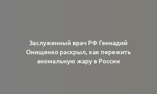 Заслуженный врач РФ Геннадий Онищенко раскрыл, как пережить аномальную жару в России