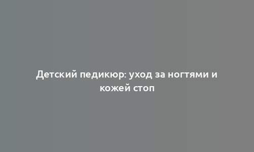 Детский педикюр: уход за ногтями и кожей стоп
