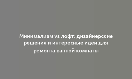 Минимализм vs лофт: дизайнерские решения и интересные идеи для ремонта ванной комнаты