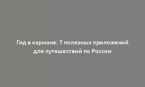 Гид в кармане: 7 полезных приложений для путешествий по России
