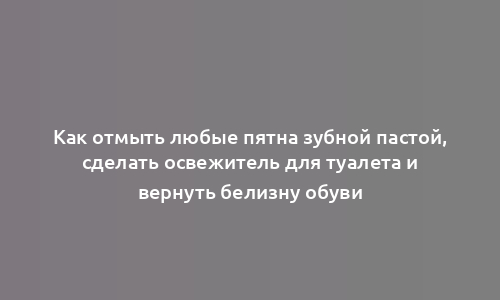 Как отмыть любые пятна зубной пастой, сделать освежитель для туалета и вернуть белизну обуви