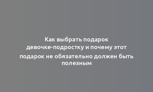 Как выбрать подарок девочке-подростку и почему этот подарок не обязательно должен быть полезным