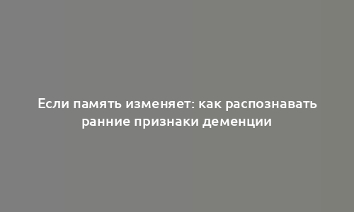 Если память изменяет: как распознавать ранние признаки деменции