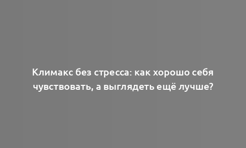 Климакс без стресса: как хорошо себя чувствовать, а выглядеть ещё лучше?