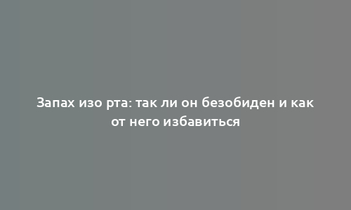 Запах изо рта: так ли он безобиден и как от него избавиться