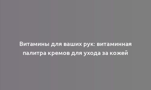 Витамины для ваших рук: витаминная палитра кремов для ухода за кожей