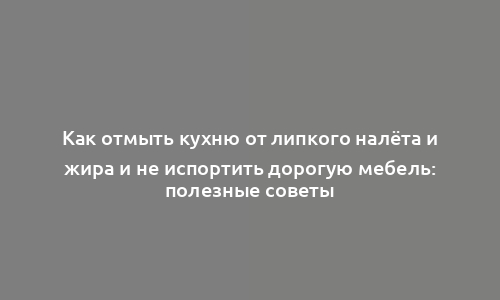 Как отмыть кухню от липкого налёта и жира и не испортить дорогую мебель: полезные советы